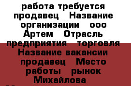 работа требуется продавец › Название организации ­ ооо Артем › Отрасль предприятия ­ торговля › Название вакансии ­ продавец › Место работы ­ рынок Михайлова › Максимальный оклад ­ 18 000 › Возраст от ­ 20 › Возраст до ­ 30 - Адыгея респ., Майкоп г. Работа » Вакансии   